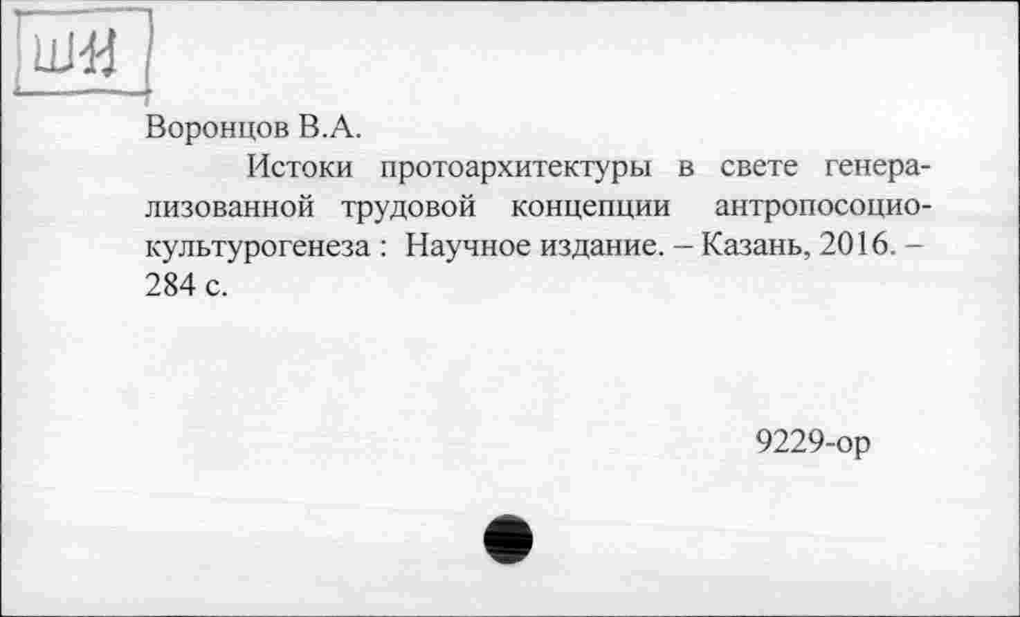 ﻿[шїї~
Воронцов В.А.
Истоки протоархитектуры в свете генерализованной трудовой концепции антропосоцио-культурогенеза : Научное издание. — Казань, 2016. -284 с.
9229-ор